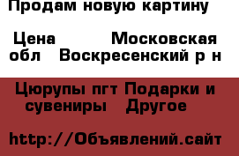 Продам новую картину  › Цена ­ 500 - Московская обл., Воскресенский р-н, Цюрупы пгт Подарки и сувениры » Другое   